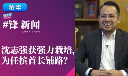 【#锋新闻精华】沈志强获强力栽培，为任槟首长铺路？